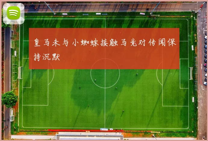 皇马未与小蜘蛛接触马竞对传闻保持沉默