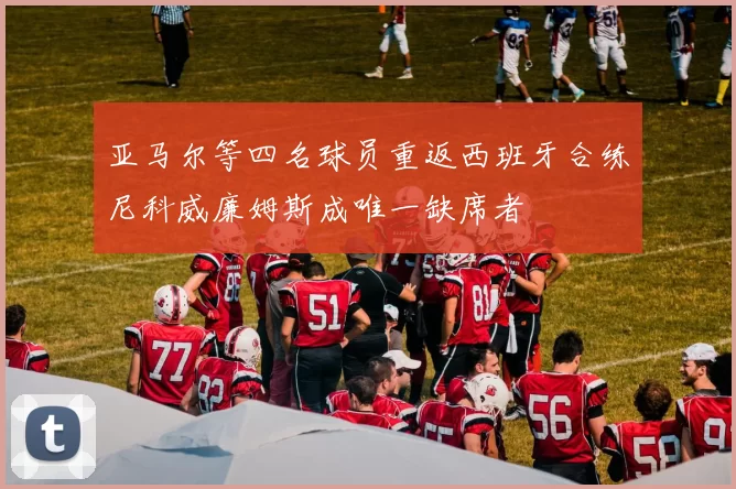 亚马尔等四名球员重返西班牙合练尼科威廉姆斯成唯一缺席者