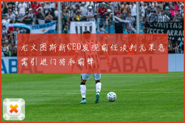 尤文图斯新CEO发现前任谈判无果急需引进门将和前锋