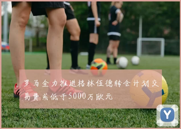 罗马全力推进格林伍德转会计划交易费或低于5000万欧元