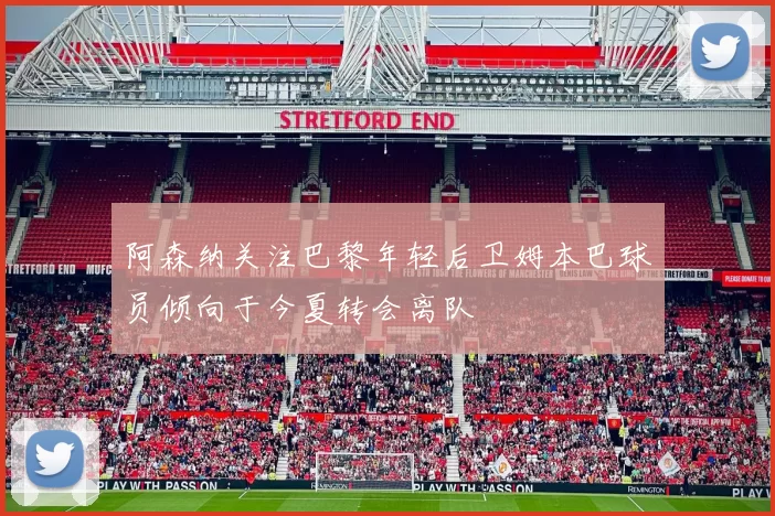 阿森纳关注巴黎年轻后卫姆本巴球员倾向于今夏转会离队