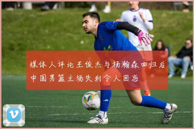 媒体人评论王俊杰与杨瀚森回归后中国男篮主场失利令人困惑