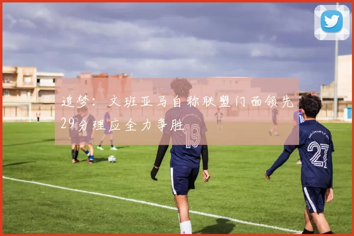 追梦：文班亚马自称联盟门面领先29分理应全力争胜