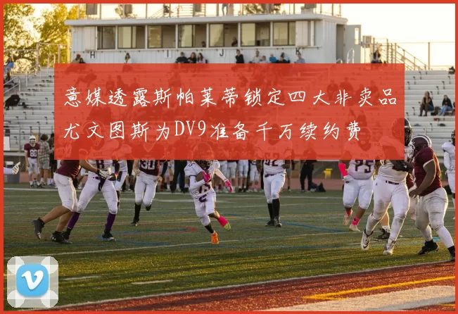 意媒透露斯帕莱蒂锁定四大非卖品尤文图斯为DV9准备千万续约费