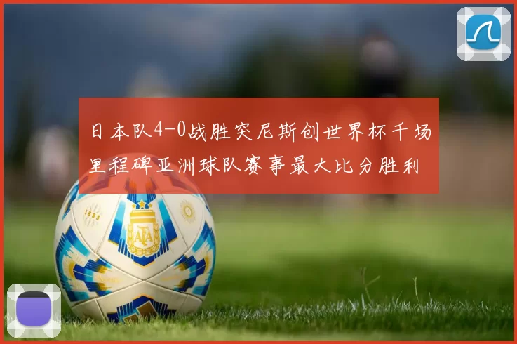 日本队4-0战胜突尼斯创世界杯千场里程碑亚洲球队赛事最大比分胜利