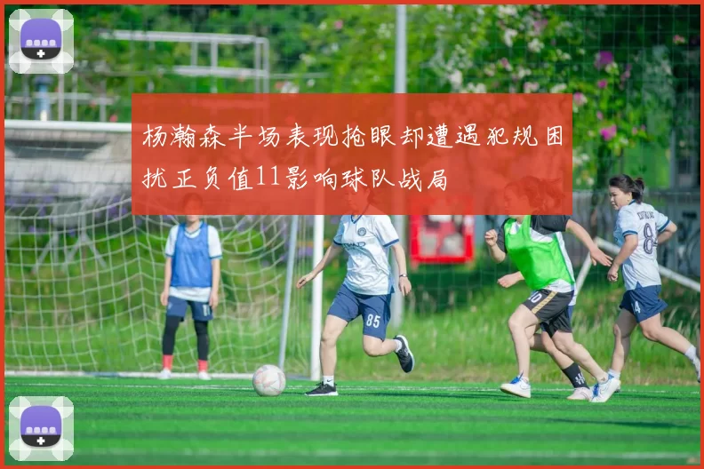 杨瀚森半场表现抢眼却遭遇犯规困扰正负值11影响球队战局