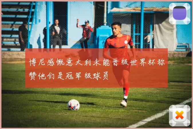 博尼感慨意大利未能晋级世界杯称赞他们是冠军级球员