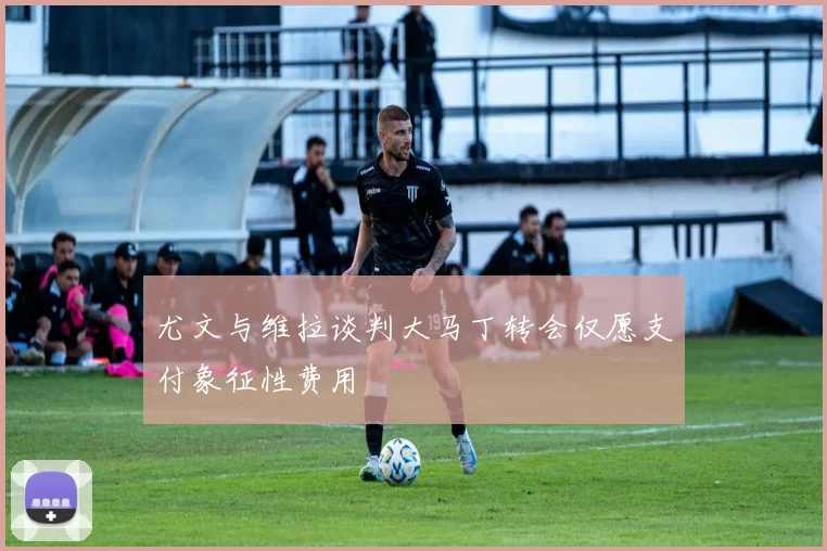 尤文与维拉谈判大马丁转会仅愿支付象征性费用