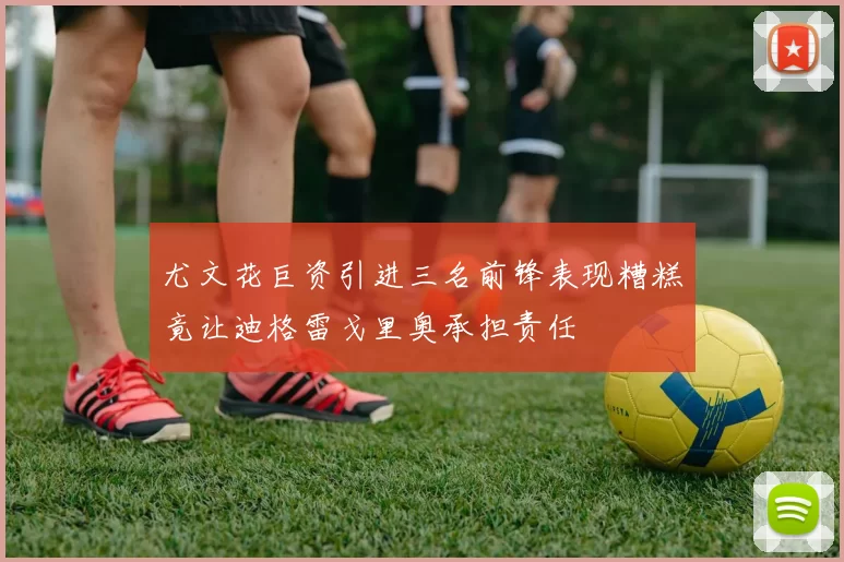 尤文花巨资引进三名前锋表现糟糕竟让迪格雷戈里奥承担责任