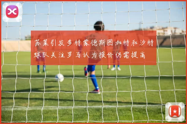 苏莱引发多特蒙德斯图加特和沙特球队关注罗马认为报价仍需提高