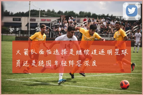 火箭队面临选择是继续追逐明星球员还是稳固年轻阵容深度